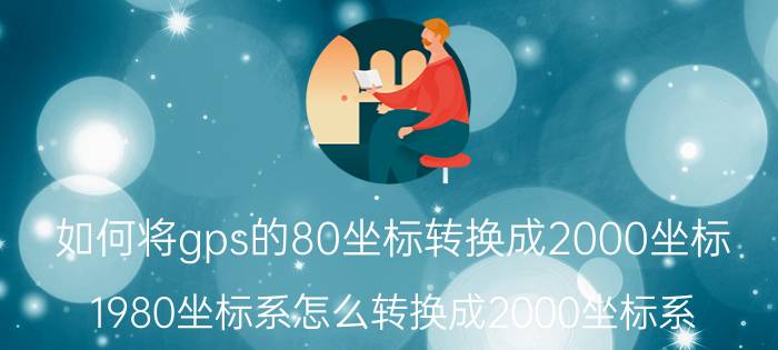 如何将gps的80坐标转换成2000坐标 1980坐标系怎么转换成2000坐标系？